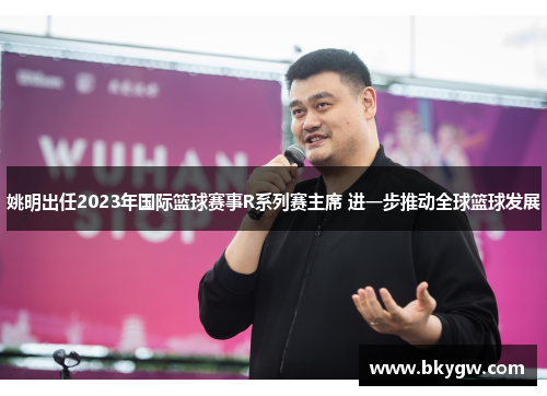 姚明出任2023年国际篮球赛事R系列赛主席 进一步推动全球篮球发展